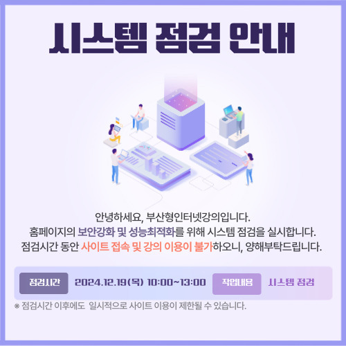 시스템 점검 안내. 안녕하세요, 부산형인터넷강의입니다. 홈페이지의 보안강화 및 성능최적화를 위해 시스템 점검을 실시합니다. 점검시간 동안 사이트 접속 및 강의 이용이 불가하오니, 양해부탁드립니다. 점검시간: 2024. 12. 19. (목) 10:00 ~ 13:00. 작업내용: 시스템 점검. 비고: 점검시간 이후에도 일시적으로 사이트 이용이 제한될 수 있습니다.